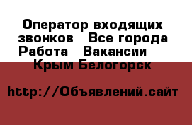  Оператор входящих звонков - Все города Работа » Вакансии   . Крым,Белогорск